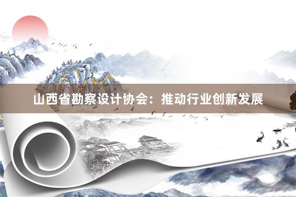 山西省勘察设计协会：推动行业创新发展